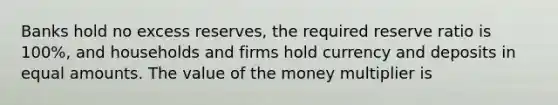 Banks hold no excess​ reserves, the required reserve ratio is​ 100%, and households and firms hold currency and deposits in equal amounts. The value of the money multiplier is