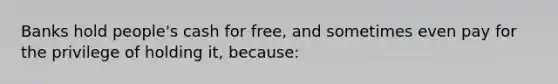 Banks hold people's cash for free, and sometimes even pay for the privilege of holding it, because: