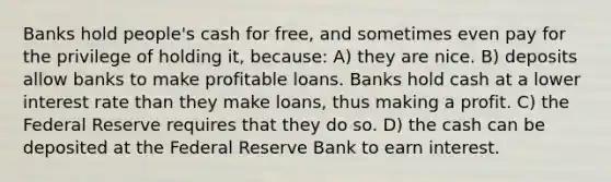 Banks hold people's cash for free, and sometimes even pay for the privilege of holding it, because: A) they are nice. B) deposits allow banks to make profitable loans. Banks hold cash at a lower interest rate than they make loans, thus making a profit. C) the Federal Reserve requires that they do so. D) the cash can be deposited at the Federal Reserve Bank to earn interest.