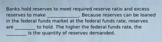 Banks hold reserves to meet required reserve ratio and excess reserves to make ______________. Because reserves can be loaned in the federal funds market at the federal funds rate, reserves are _________ to hold. The higher the federal funds rate, the _________ is the quantity of reserves demanded.