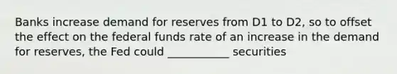 Banks increase demand for reserves from D1 to D2, so to offset the effect on the federal funds rate of an increase in the demand for reserves, the Fed could ___________ securities