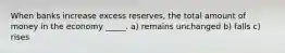 When banks increase excess reserves, the total amount of money in the economy _____. a) remains unchanged b) falls c) rises