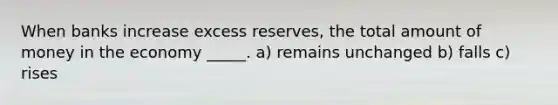 When banks increase excess reserves, the total amount of money in the economy _____. a) remains unchanged b) falls c) rises