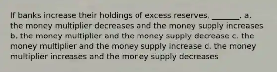 If banks increase their holdings of excess reserves, _______. a. the money multiplier decreases and the money supply increases b. the money multiplier and the money supply decrease c. the money multiplier and the money supply increase d. the money multiplier increases and the money supply decreases