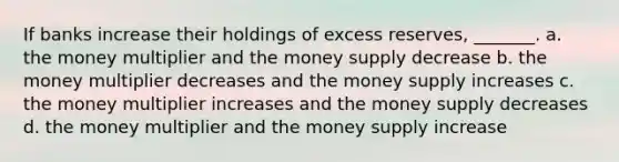 If banks increase their holdings of excess reserves, _______. a. the money multiplier and the money supply decrease b. the money multiplier decreases and the money supply increases c. the money multiplier increases and the money supply decreases d. the money multiplier and the money supply increase