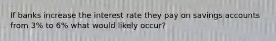 If banks increase the interest rate they pay on savings accounts from 3% to 6% what would likely occur?