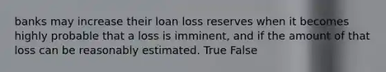 banks may increase their loan loss reserves when it becomes highly probable that a loss is imminent, and if the amount of that loss can be reasonably estimated. True False