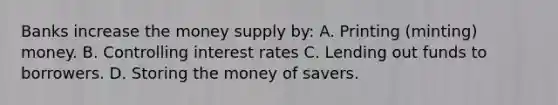 Banks increase the money supply by: A. Printing (minting) money. B. Controlling interest rates C. Lending out funds to borrowers. D. Storing the money of savers.