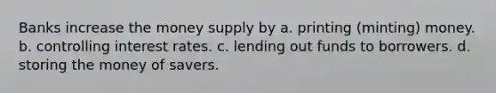 Banks increase the money supply by a. printing (minting) money. b. controlling interest rates. c. lending out funds to borrowers. d. storing the money of savers.