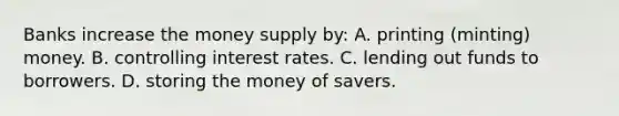 Banks increase the money supply by: A. printing (minting) money. B. controlling interest rates. C. lending out funds to borrowers. D. storing the money of savers.