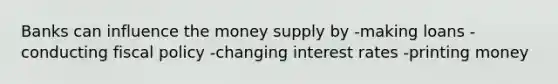 Banks can influence the money supply by -making loans -conducting fiscal policy -changing interest rates -printing money