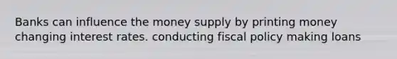 Banks can influence the money supply by printing money changing interest rates. conducting fiscal policy making loans