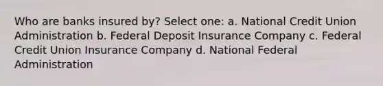 Who are banks insured by? Select one: a. National Credit Union Administration b. Federal Deposit Insurance Company c. Federal Credit Union Insurance Company d. National Federal Administration