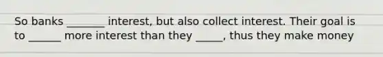 So banks _______ interest, but also collect interest. Their goal is to ______ more interest than they _____, thus they make money