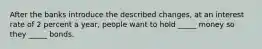 After the banks introduce the described​ changes, at an interest rate of 2 percent a​ year, people want to hold​ _____ money so they​ _____ bonds.