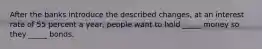 After the banks introduce the described​ changes, at an interest rate of 55 percent a​ year, people want to hold​ _____ money so they​ _____ bonds.