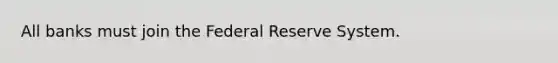 All banks must join the Federal Reserve System.