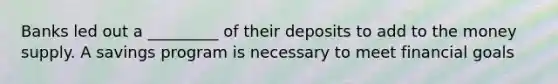 Banks led out a _________ of their deposits to add to the money supply. A savings program is necessary to meet financial goals