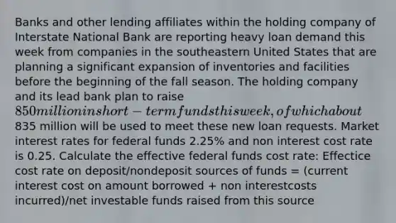 Banks and other lending affiliates within the holding company of Interstate National Bank are reporting heavy loan demand this week from companies in the southeastern United States that are planning a significant expansion of inventories and facilities before the beginning of the fall season. The holding company and its lead bank plan to raise 850 million in short-term funds this week, of which about835 million will be used to meet these new loan requests. Market interest rates for federal funds 2.25% and non interest cost rate is 0.25. Calculate the effective federal funds cost rate: Effectice cost rate on deposit/nondeposit sources of funds = (current interest cost on amount borrowed + non interestcosts incurred)/net investable funds raised from this source