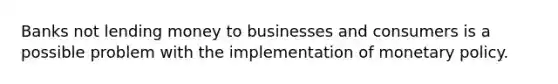 Banks not lending money to businesses and consumers is a possible problem with the implementation of <a href='https://www.questionai.com/knowledge/kEE0G7Llsx-monetary-policy' class='anchor-knowledge'>monetary policy</a>.