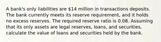 A​ bank's only liabilities are ​14 million in transactions deposits. The bank currently meets its reserve​ requirement, and it holds no excess reserves. The required reserve ratio is 0.08. Assuming that its only assets are legal​ reserves, loans, and​ securities, calculate the value of loans and securities held by the bank.