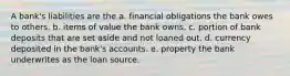 A bank's liabilities are the a. financial obligations the bank owes to others. b. items of value the bank owns. c. portion of bank deposits that are set aside and not loaned out. d. currency deposited in the bank's accounts. e. property the bank underwrites as the loan source.