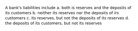 A bank's liabilities include a. both is reserves and the deposits of its customers b. neither its reserves nor the deposits of irs customers c. its reserves, but not the deposits of its reserves d. the deposits of its customers, but not its reserves