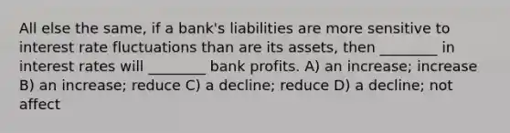 All else the same, if a bank's liabilities are more sensitive to interest rate fluctuations than are its assets, then ________ in interest rates will ________ bank profits. A) an increase; increase B) an increase; reduce C) a decline; reduce D) a decline; not affect