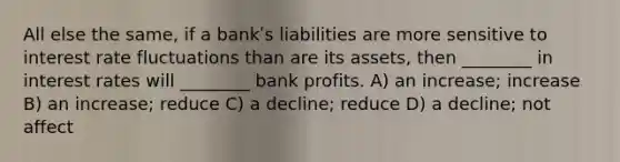 All else the same, if a bankʹs liabilities are more sensitive to interest rate fluctuations than are its assets, then ________ in interest rates will ________ bank profits. A) an increase; increase B) an increase; reduce C) a decline; reduce D) a decline; not affect