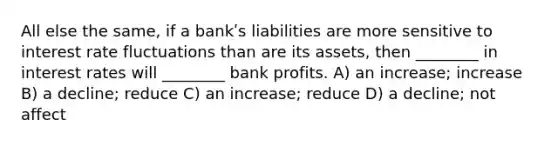 All else the same, if a bankʹs liabilities are more sensitive to interest rate fluctuations than are its assets, then ________ in interest rates will ________ bank profits. A) an increase; increase B) a decline; reduce C) an increase; reduce D) a decline; not affect