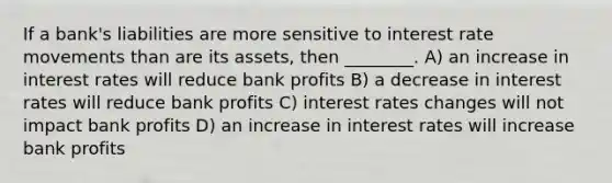 If a bank's liabilities are more sensitive to interest rate movements than are its assets, then ________. A) an increase in interest rates will reduce bank profits B) a decrease in interest rates will reduce bank profits C) interest rates changes will not impact bank profits D) an increase in interest rates will increase bank profits