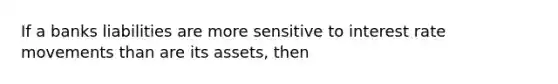 If a banks liabilities are more sensitive to interest rate movements than are its assets, then