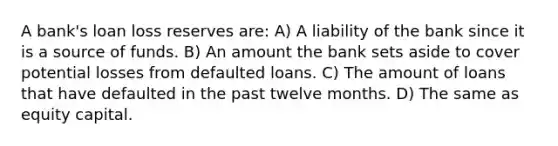 A bank's loan loss reserves are: A) A liability of the bank since it is a source of funds. B) An amount the bank sets aside to cover potential losses from defaulted loans. C) The amount of loans that have defaulted in the past twelve months. D) The same as equity capital.