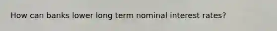 How can banks lower long term nominal interest rates?