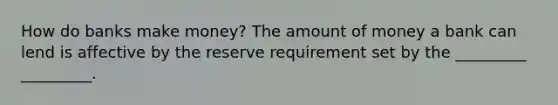 How do banks make money? The amount of money a bank can lend is affective by the reserve requirement set by the _________ _________.