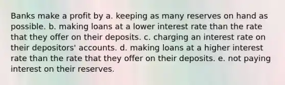 Banks make a profit by a. keeping as many reserves on hand as possible. b. making loans at a lower interest rate than the rate that they offer on their deposits. c. charging an interest rate on their depositors' accounts. d. making loans at a higher interest rate than the rate that they offer on their deposits. e. not paying interest on their reserves.