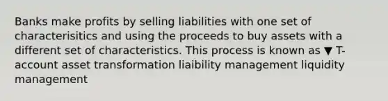 Banks make profits by selling liabilities with one set of characterisitics and using the proceeds to buy assets with a different set of characteristics. This process is known as ▼ T-account asset transformation liaibility management liquidity management