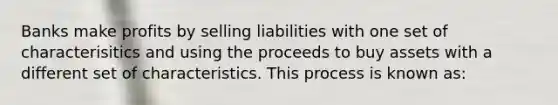 Banks make profits by selling liabilities with one set of characterisitics and using the proceeds to buy assets with a different set of characteristics. This process is known as: