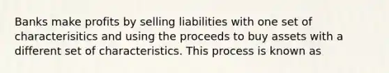 Banks make profits by selling liabilities with one set of characterisitics and using the proceeds to buy assets with a different set of characteristics. This process is known as