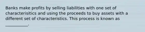 Banks make profits by selling liabilities with one set of characterisitics and using the proceeds to buy assets with a different set of characteristics. This process is known as ___________.