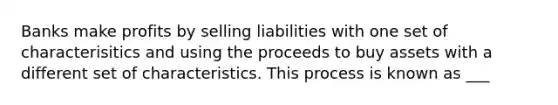 Banks make profits by selling liabilities with one set of characterisitics and using the proceeds to buy assets with a different set of characteristics. This process is known as ___