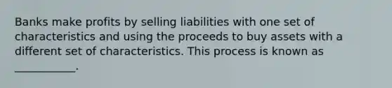 Banks make profits by selling liabilities with one set of characteristics and using the proceeds to buy assets with a different set of characteristics. This process is known as ___________.