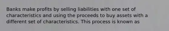 Banks make profits by selling liabilities with one set of characteristics and using the proceeds to buy assets with a different set of characteristics. This process is known as