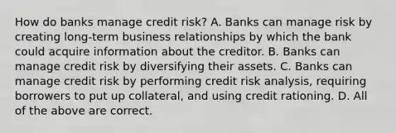 How do banks manage credit​ risk? A. Banks can manage risk by creating​ long-term business relationships by which the bank could acquire information about the creditor. B. Banks can manage credit risk by diversifying their assets. C. Banks can manage credit risk by performing credit risk​ analysis, requiring borrowers to put up​ collateral, and using credit rationing. D. All of the above are correct.