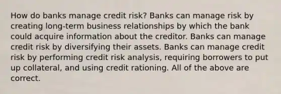 How do banks manage credit​ risk? Banks can manage risk by creating​ long-term business relationships by which the bank could acquire information about the creditor. Banks can manage credit risk by diversifying their assets. Banks can manage credit risk by performing credit risk​ analysis, requiring borrowers to put up​ collateral, and using credit rationing. All of the above are correct.