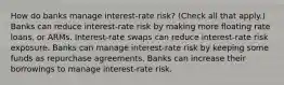 How do banks manage​ interest-rate risk? ​(Check all that apply.​) Banks can reduce​ interest-rate risk by making more floating rate​ loans, or ARMs. ​Interest-rate swaps can reduce​ interest-rate risk exposure. Banks can manage​ interest-rate risk by keeping some funds as repurchase agreements. Banks can increase their borrowings to manage​ interest-rate risk.