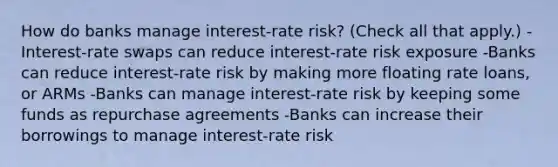 How do banks manage​ interest-rate risk? ​(Check all that apply.​) ​-Interest-rate swaps can reduce​ interest-rate risk exposure -Banks can reduce​ interest-rate risk by making more floating rate​ loans, or ARMs -Banks can manage​ interest-rate risk by keeping some funds as repurchase agreements -Banks can increase their borrowings to manage​ interest-rate risk