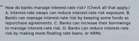 How do banks manage​ interest-rate risk? ​(Check all that apply.​) A. ​Interest-rate swaps can reduce​ interest-rate risk exposure. B. Banks can manage​ interest-rate risk by keeping some funds as repurchase agreements. C. Banks can increase their borrowings to manage​ interest-rate risk. D. Banks can reduce​ interest-rate risk by making more floating rate​ loans, or ARMs.