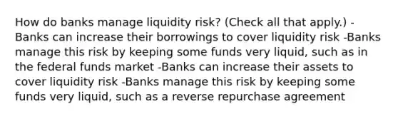 How do banks manage liquidity​ risk? ​(Check all that apply.​) -Banks can increase their borrowings to cover liquidity risk -Banks manage this risk by keeping some funds very​ liquid, such as in the federal funds market -Banks can increase their assets to cover liquidity risk -Banks manage this risk by keeping some funds very​ liquid, such as a reverse repurchase agreement