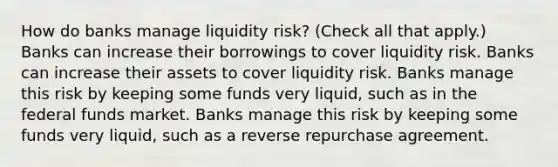 How do banks manage liquidity​ risk? ​(Check all that apply.​) Banks can increase their borrowings to cover liquidity risk. Banks can increase their assets to cover liquidity risk. Banks manage this risk by keeping some funds very​ liquid, such as in the federal funds market. Banks manage this risk by keeping some funds very​ liquid, such as a reverse repurchase agreement.